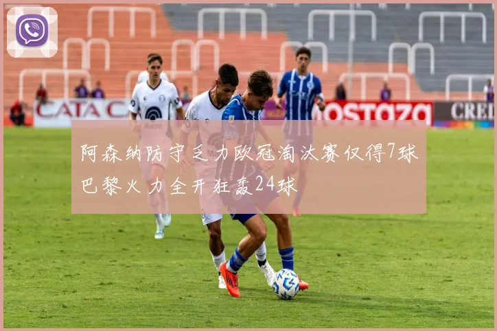 阿森纳防守乏力欧冠淘汰赛仅得7球巴黎火力全开狂轰24球