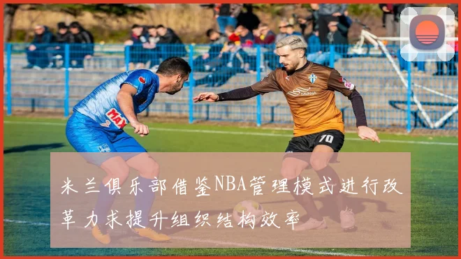 米兰俱乐部借鉴NBA管理模式进行改革力求提升组织结构效率
