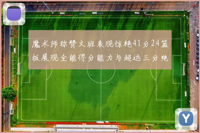 魔术师称赞文班表现惊艳41分24篮板展现全能得分能力与超远三分绝技