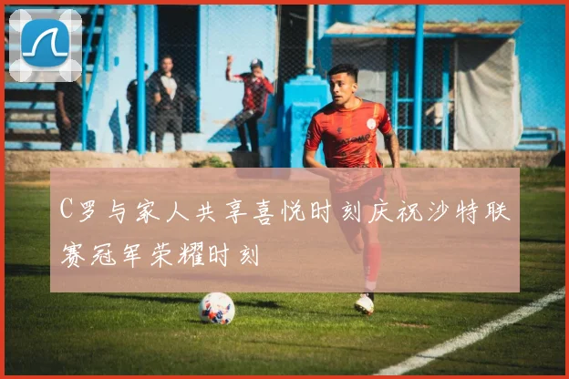 C罗与家人共享喜悦时刻庆祝沙特联赛冠军荣耀时刻