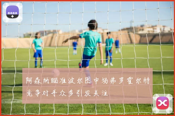 阿森纳瞄准波尔图中场弗罗霍尔特竞争对手众多引发关注