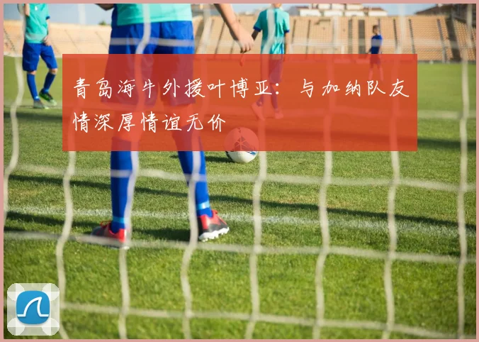 青岛海牛外援叶博亚：与加纳队友情深厚情谊无价