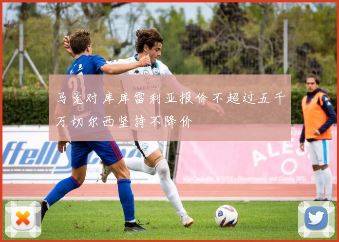 马竞对库库雷利亚报价不超过五千万切尔西坚持不降价