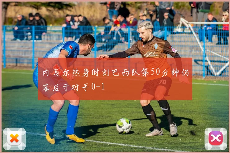 内马尔热身时刻巴西队第50分钟仍落后于对手0-1