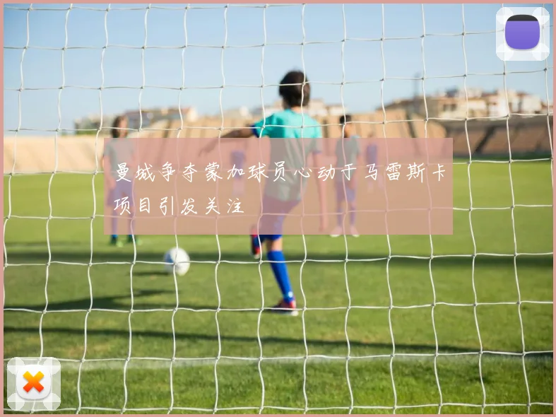 曼城争夺蒙加球员心动于马雷斯卡项目引发关注