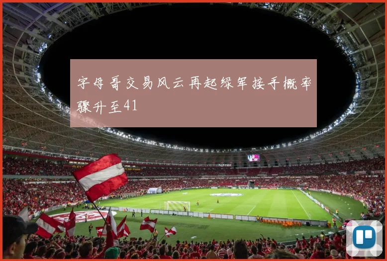 字母哥交易风云再起绿军接手概率骤升至41