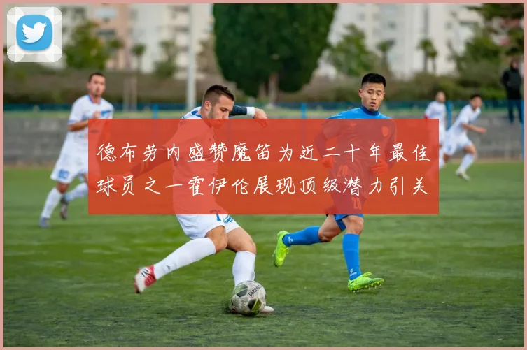 德布劳内盛赞魔笛为近二十年最佳球员之一霍伊伦展现顶级潜力引关注