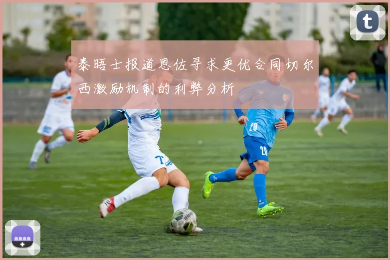 泰晤士报道恩佐寻求更优合同切尔西激励机制的利弊分析