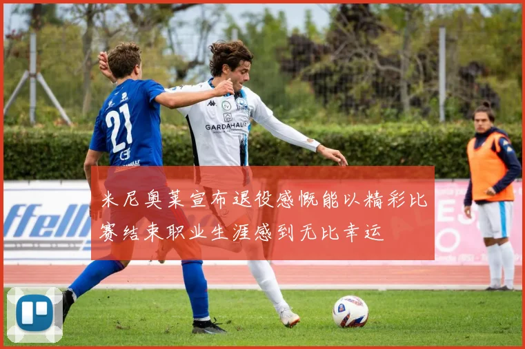 米尼奥莱宣布退役感慨能以精彩比赛结束职业生涯感到无比幸运