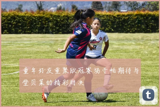童年好友重聚欧冠赛场于帕期待与登贝莱的精彩对决