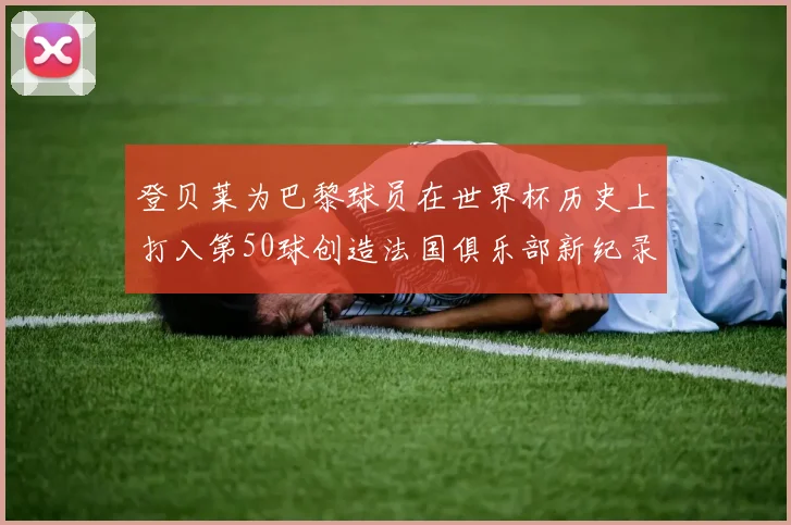 登贝莱为巴黎球员在世界杯历史上打入第50球创造法国俱乐部新纪录