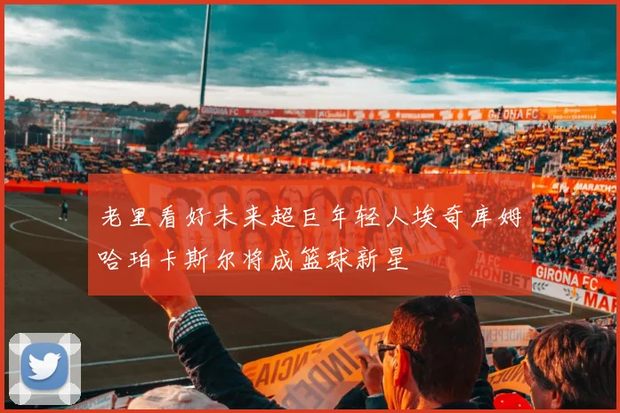 老里看好未来超巨年轻人埃奇库姆哈珀卡斯尔将成篮球新星