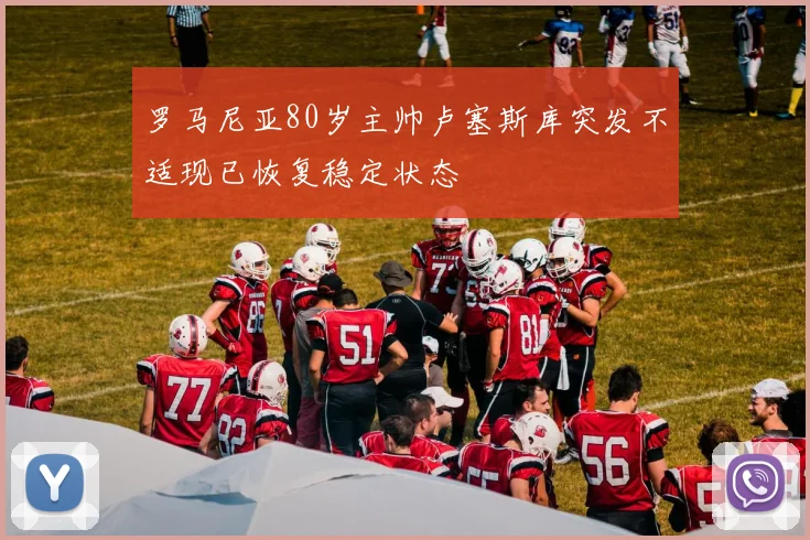 罗马尼亚80岁主帅卢塞斯库突发不适现已恢复稳定状态