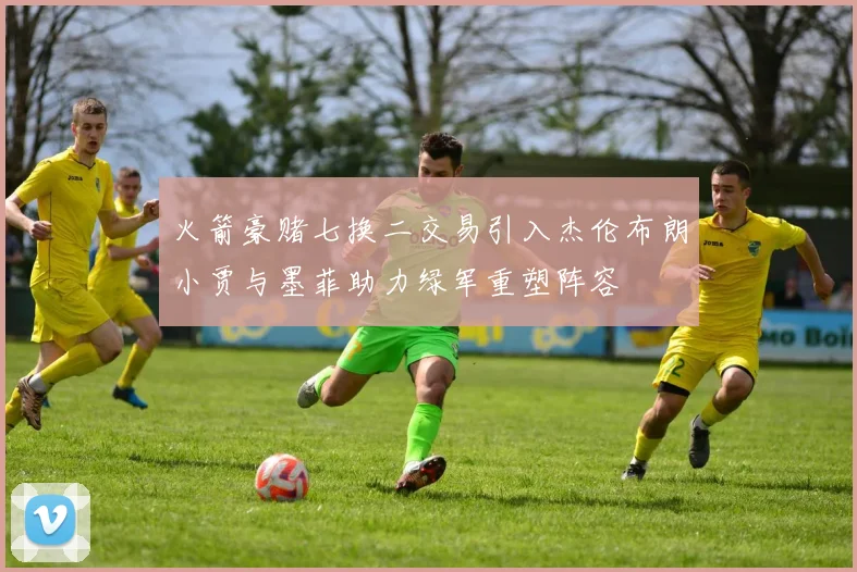 火箭豪赌七换二交易引入杰伦布朗小贾与墨菲助力绿军重塑阵容