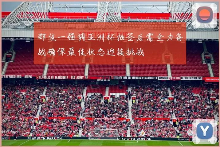 邵佳一强调亚洲杯抽签后需全力备战确保最佳状态迎接挑战