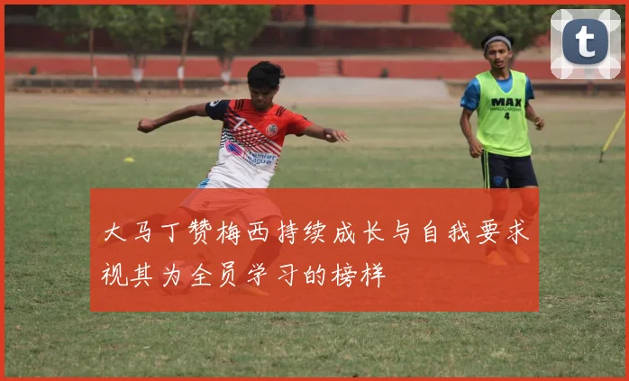 大马丁赞梅西持续成长与自我要求视其为全员学习的榜样