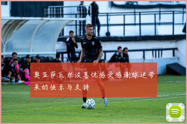 奥亚萨瓦尔谈喜悦感受感谢球迷带来的快乐与支持