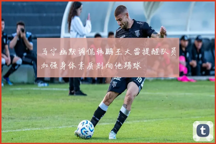 马宁幽默调侃韩鹏王大雷提醒队员加强身体素质别向他踢球