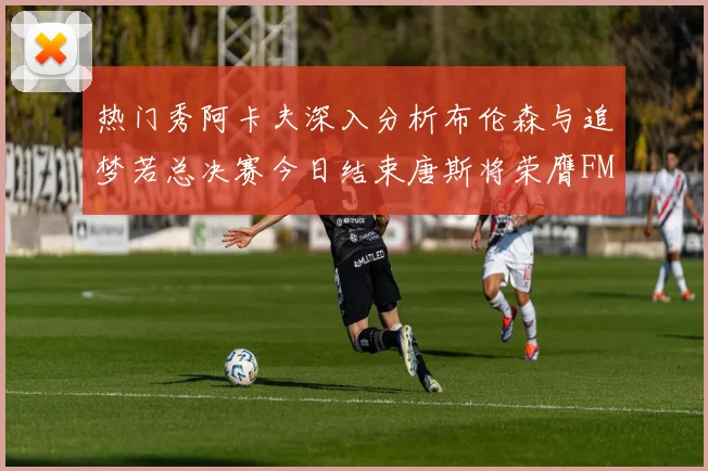 热门秀阿卡夫深入分析布伦森与追梦若总决赛今日结束唐斯将荣膺FMVP