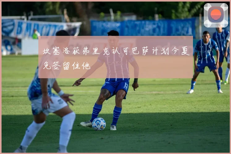 坎塞洛获弗里克认可巴萨计划今夏免签留住他