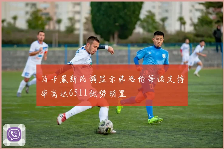 马卡最新民调显示弗洛伦蒂诺支持率高达6511优势明显