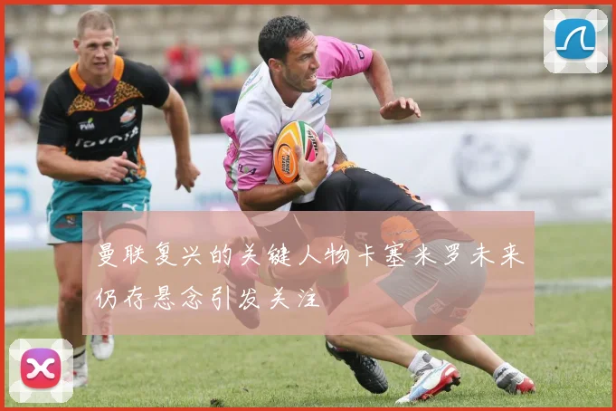 曼联复兴的关键人物卡塞米罗未来仍存悬念引发关注