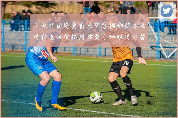 马竞对赫塔费首发阵容揭晓瑟尔洛特科克领衔格列兹曼小蜘蛛待命替补