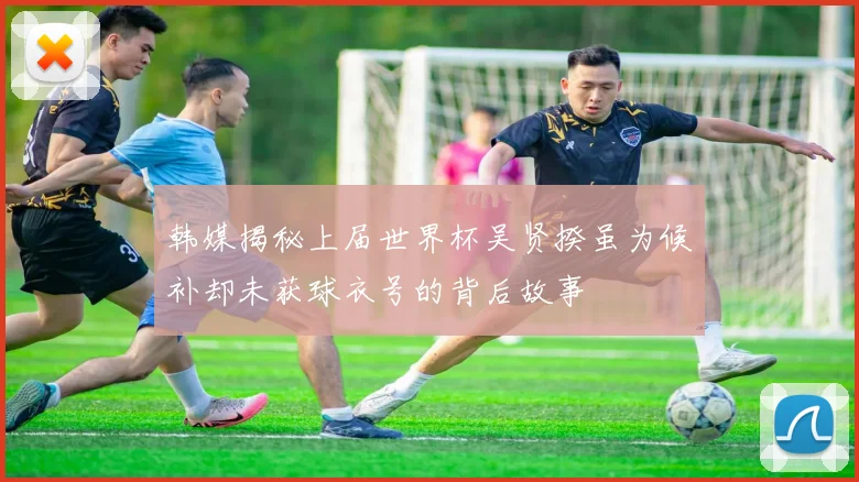 韩媒揭秘上届世界杯吴贤揆虽为候补却未获球衣号的背后故事