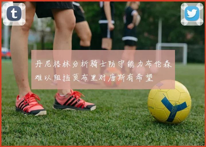 丹尼格林分析骑士防守能力布伦森难以阻挡莫布里对唐斯有希望